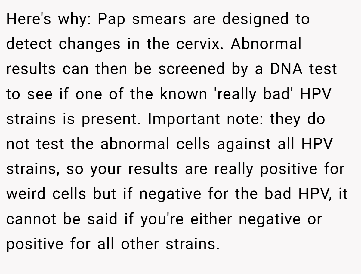 Here's why: Pap smears are designed to detect changes in the cervix. Abnormal results can then be screened by a DNA test to see if one of the known 'really bad' HPV strains is present. Important note: they do not test the abnormal cells against all HPV strains, so your results are really positive for weird cells but if negative for the bad HPV, it cannot be said if you're either negative or positive for all other strains.