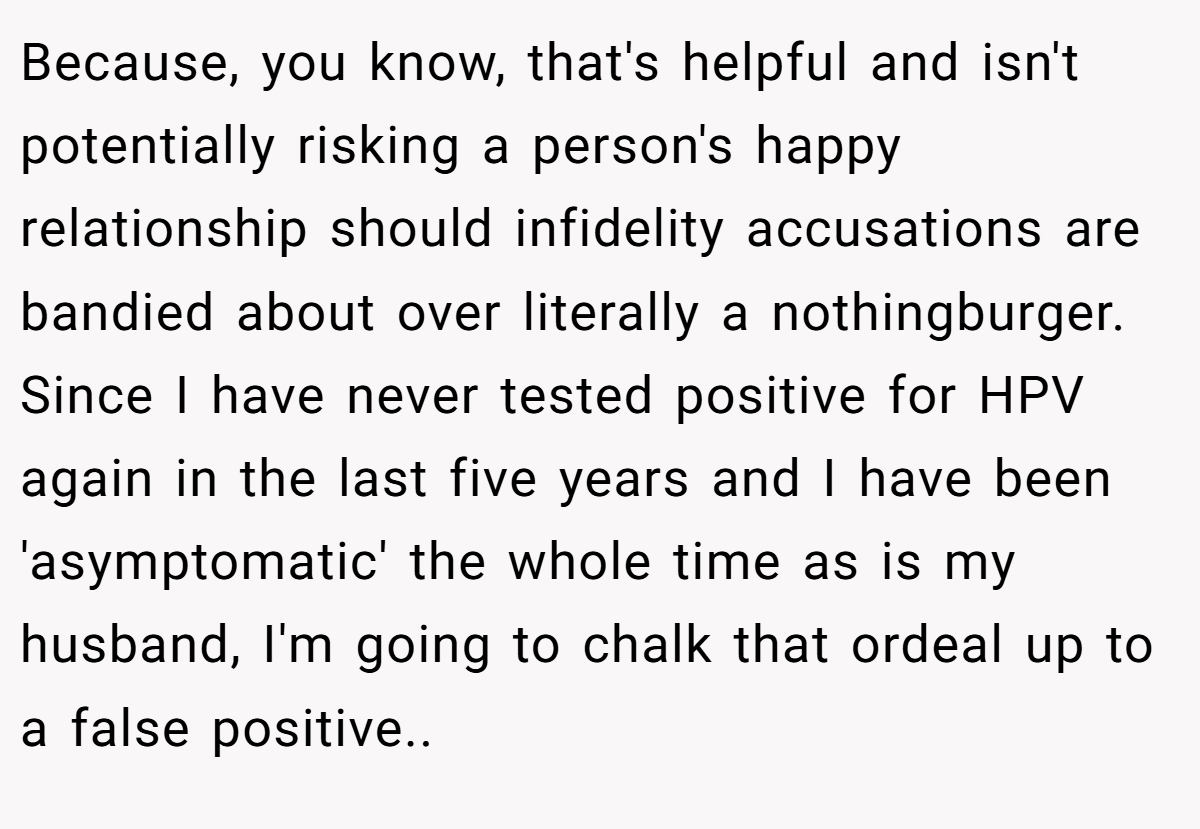Because, you know, that's helpful and isn't potentially risking a person's happy relationship should infidelity accusations are bandied about over literally a nothingburger. Since I have never tested positive for HPV again in the last five years and I have been 'asymptomatic' the whole time as is my husband, I'm going to chalk that ordeal up to a false positive..