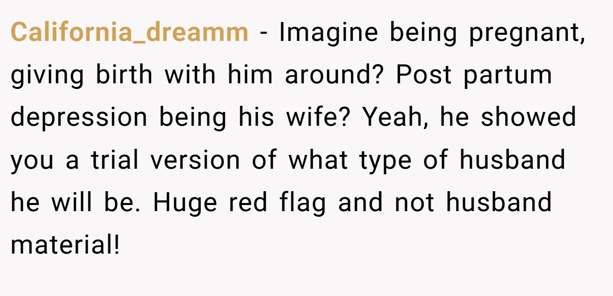 California_dreamm − Imagine being pregnant, giving birth with him around? Post partum depression being his wife? Yeah, he showed you a trial version of what type of husband he will be. Huge red flag and not husband material!