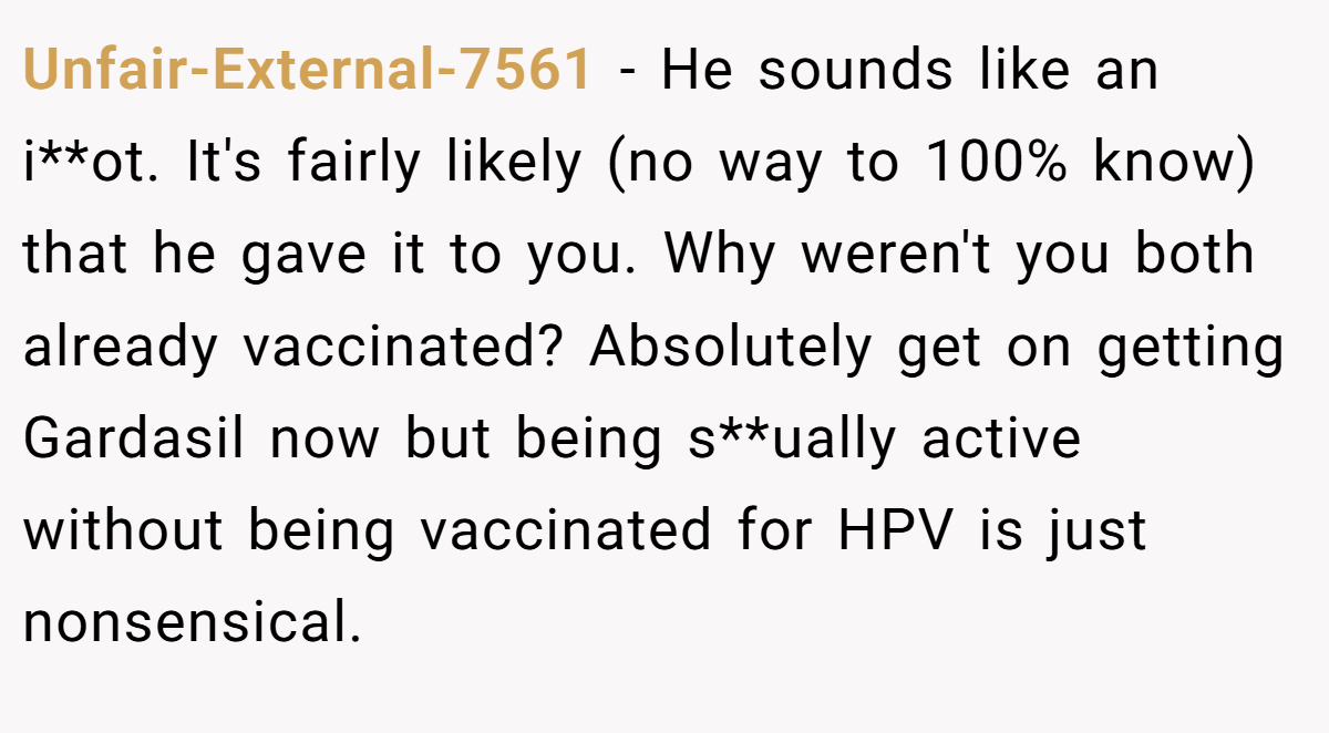 Unfair-External-7561 − He sounds like an i**ot. It's fairly likely (no way to 100% know) that he gave it to you. Why weren't you both already vaccinated? Absolutely get on getting Gardasil now but being s**ually active without being vaccinated for HPV is just nonsensical.