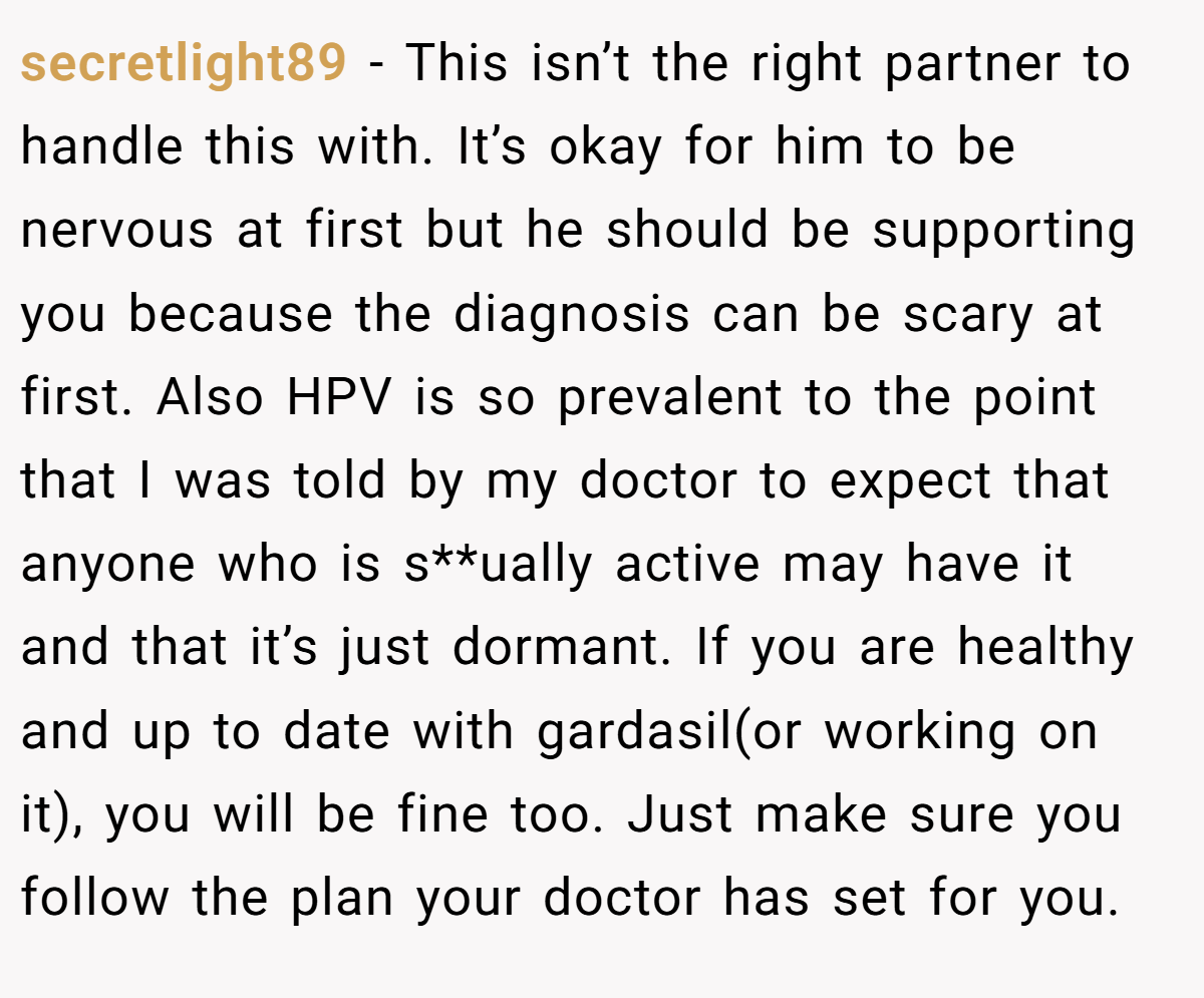 secretlight89 − This isn’t the right partner to handle this with. It’s okay for him to be nervous at first but he should be supporting you because the diagnosis can be scary at first. Also HPV is so prevalent to the point that I was told by my doctor to expect that anyone who is s**ually active may have it and that it’s just dormant. If you are healthy and up to date with gardasil(or working on it), you will be fine too. Just make sure you follow the plan your doctor has set for you.