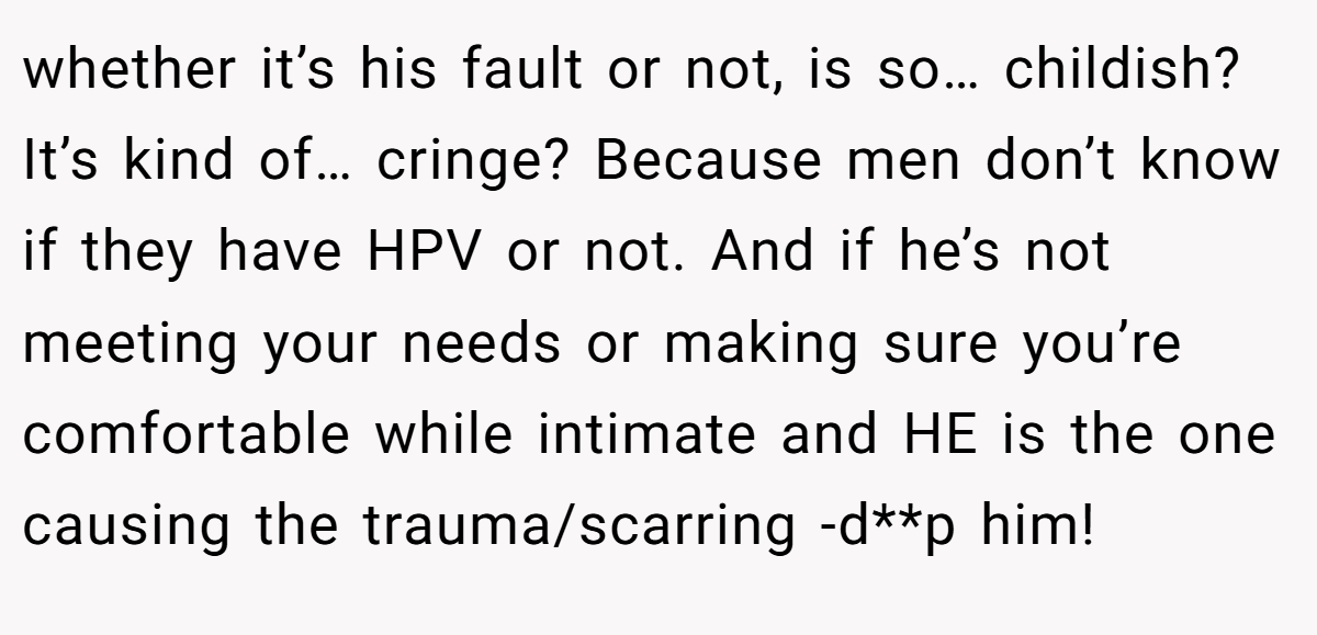 whether it’s his fault or not, is so… childish? It’s kind of… cringe? Because men don’t know if they have HPV or not. And if he’s not meeting your needs or making sure you’re comfortable while intimate and HE is the one causing the trauma/scarring -d**p him!