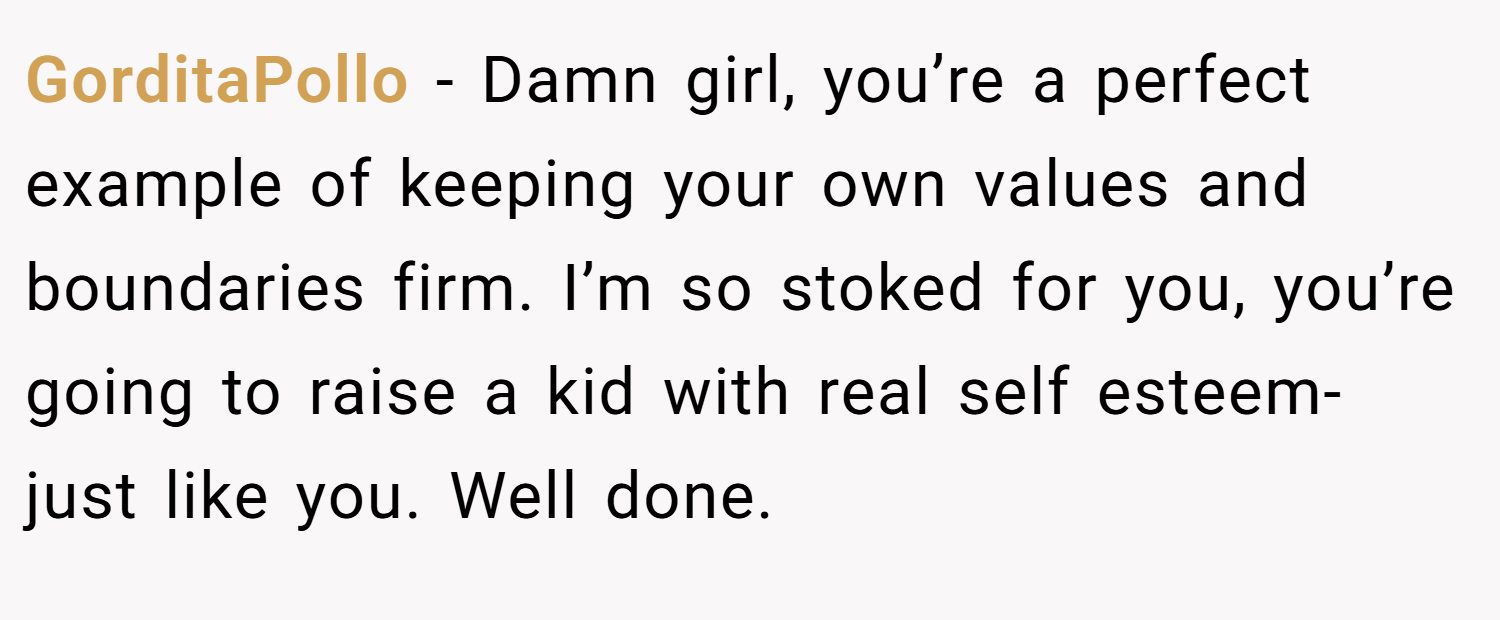 GorditaPollo − Damn girl, you’re a perfect example of keeping your own values and boundaries firm. I’m so stoked for you, you’re going to raise a kid with real self esteem- just like you. Well done. 