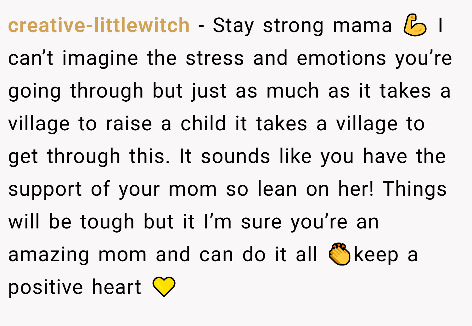 creative-littlewitch − Stay strong mama 💪 I can’t imagine the stress and emotions you’re going through but just as much as it takes a village to raise a child it takes a village to get through this. It sounds like you have the support of your mom so lean on her! Things will be tough but it I’m sure you’re an amazing mom and can do it all 👏keep a positive heart 💛