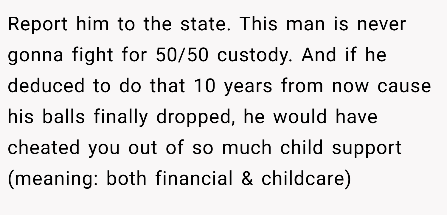 Report him to the state. This man is never gonna fight for 50/50 custody. And if he deduced to do that 10 years from now cause his balls finally dropped, he would have cheated you out of so much child support (meaning: both financial & childcare)