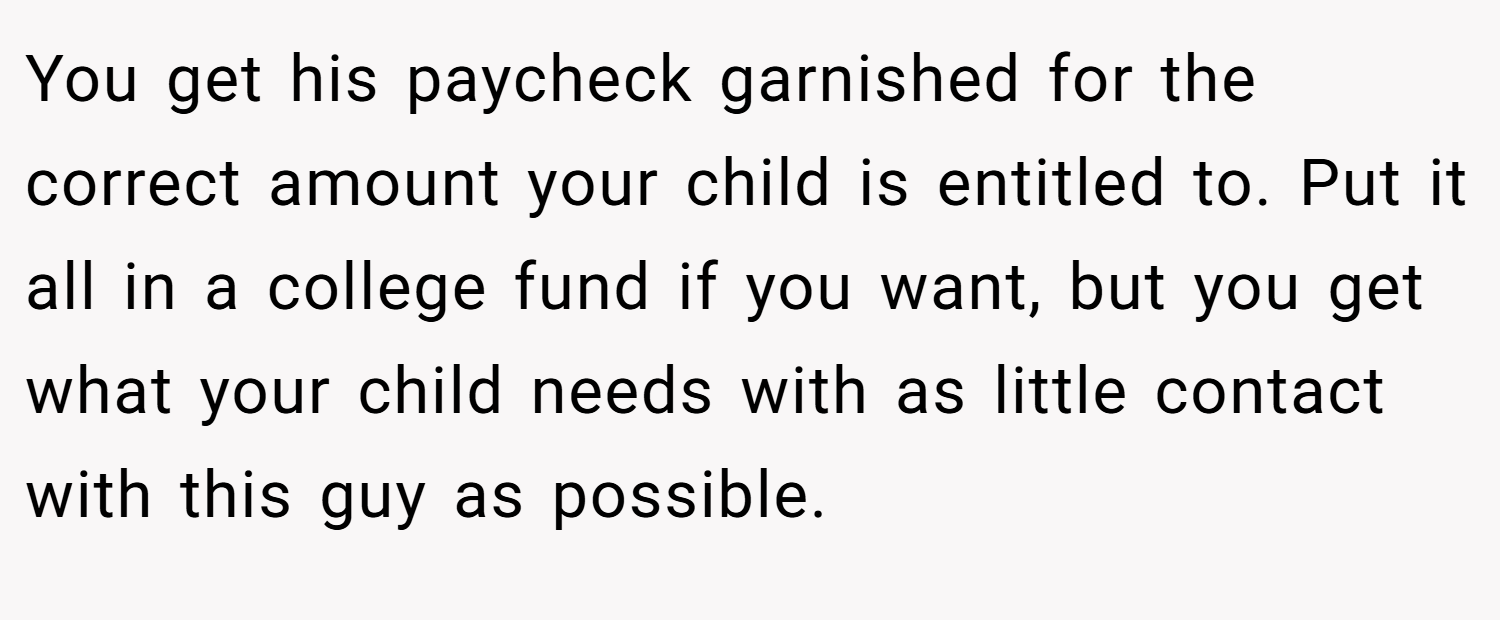 You get his paycheck garnished for the correct amount your child is entitled to. Put it all in a college fund if you want, but you get what your child needs with as little contact with this guy as possible.