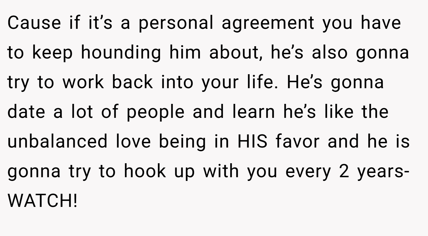 Cause if it’s a personal agreement you have to keep hounding him about, he’s also gonna try to work back into your life. He’s gonna date a lot of people and learn he’s like the unbalanced love being in HIS favor and he is gonna try to hook up with you every 2 years- WATCH!