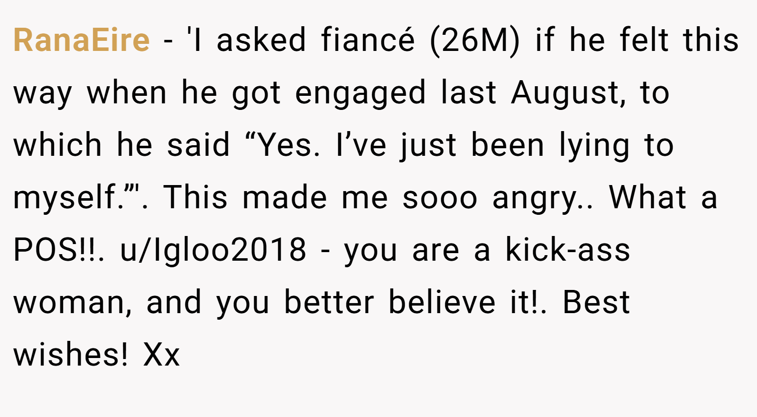 RanaEire − 'I asked fiancé (26M) if he felt this way when he got engaged last August, to which he said “Yes. I’ve just been lying to myself.”'. This made me sooo angry.. What a POS!!. u/Igloo2018 - you are a kick-ass woman, and you better believe it!. Best wishes! Xx