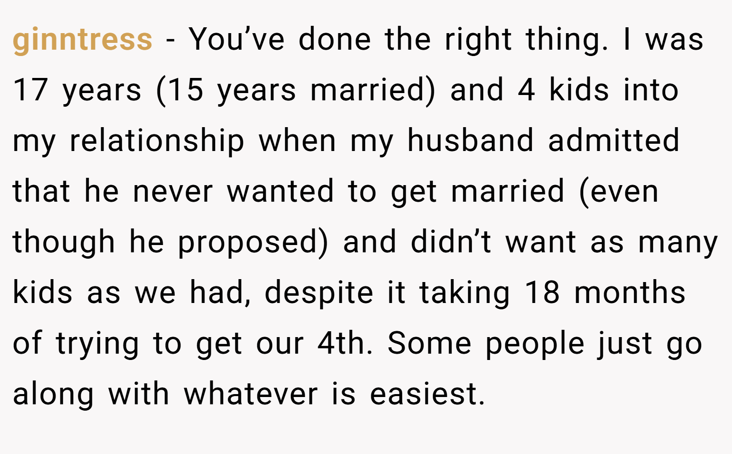ginntress − You’ve done the right thing. I was 17 years (15 years married) and 4 kids into my relationship when my husband admitted that he never wanted to get married (even though he proposed) and didn’t want as many kids as we had, despite it taking 18 months of trying to get our 4th. Some people just go along with whatever is easiest.