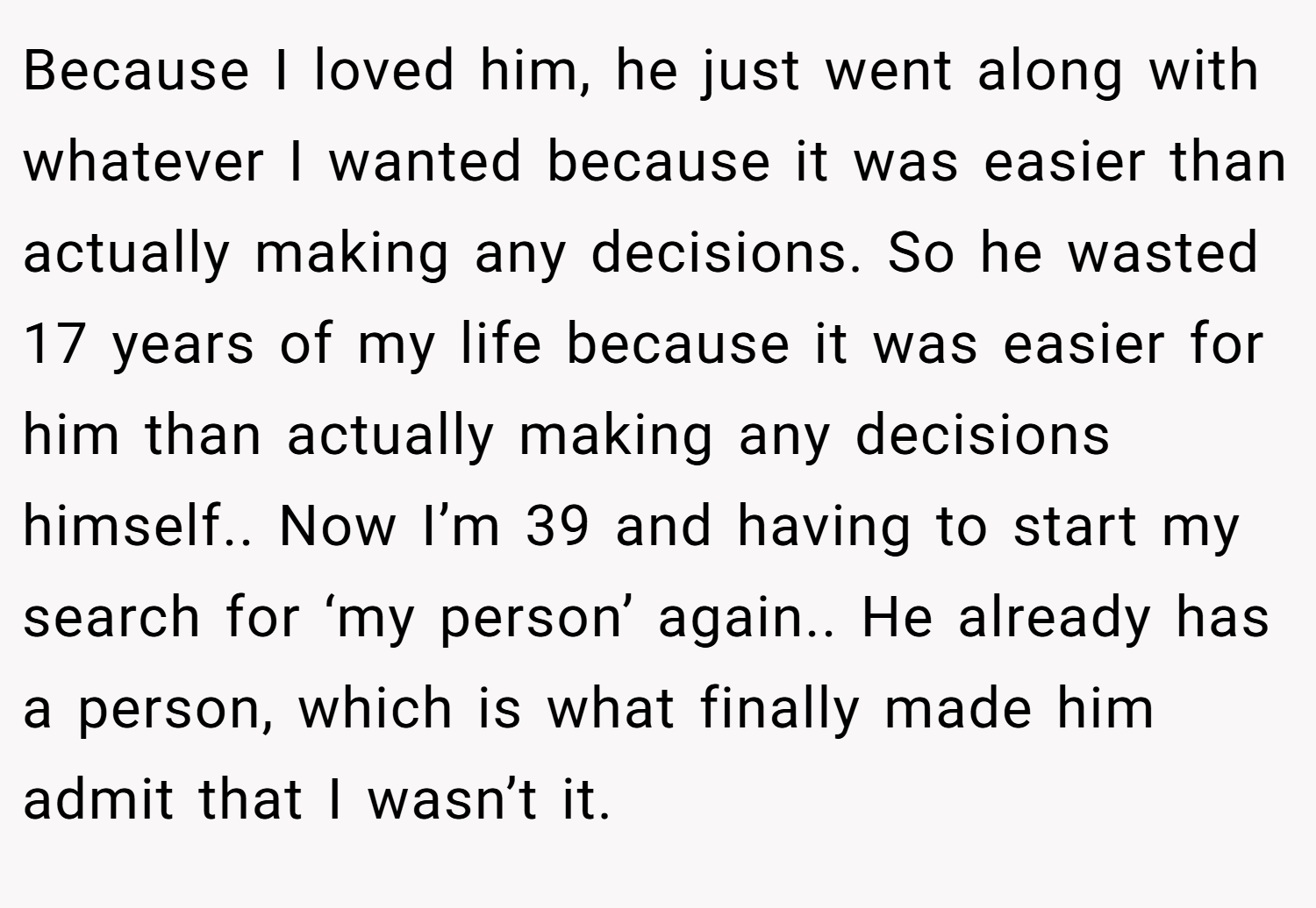 Because I loved him, he just went along with whatever I wanted because it was easier than actually making any decisions. So he wasted 17 years of my life because it was easier for him than actually making any decisions himself.. Now I’m 39 and having to start my search for ‘my person’ again.. He already has a person, which is what finally made him admit that I wasn’t it.