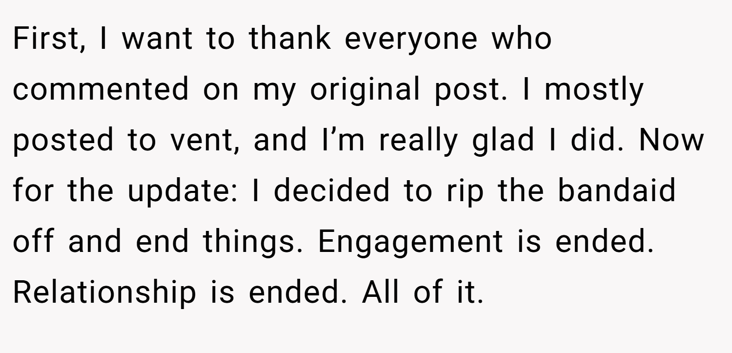 First, I want to thank everyone who commented on my original post. I mostly posted to vent, and I’m really glad I did. Now for the update: I decided to rip the bandaid off and end things. Engagement is ended. Relationship is ended. All of it.