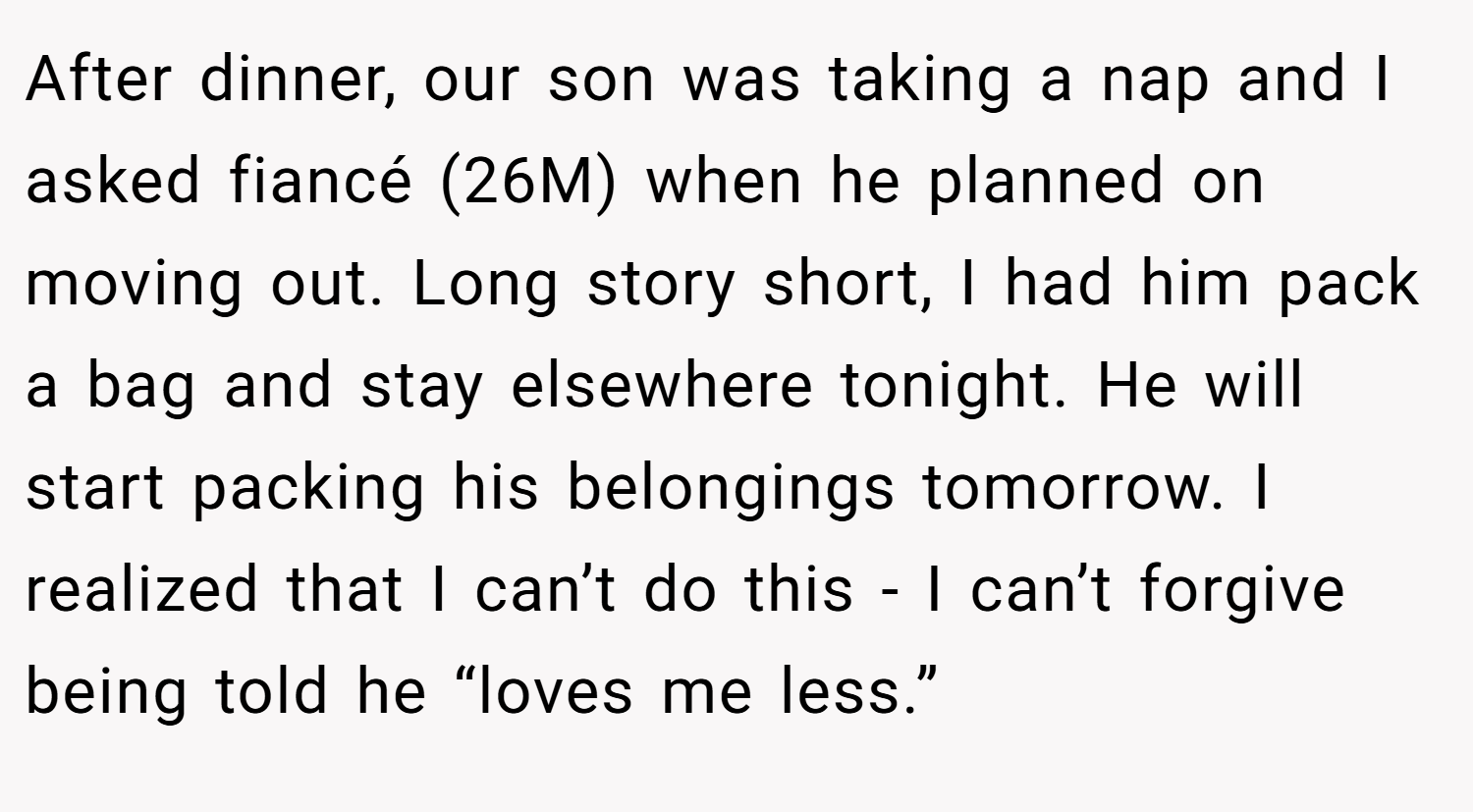 After dinner, our son was taking a nap and I asked fiancé (26M) when he planned on moving out. Long story short, I had him pack a bag and stay elsewhere tonight. He will start packing his belongings tomorrow. I realized that I can’t do this - I can’t forgive being told he “loves me less.”