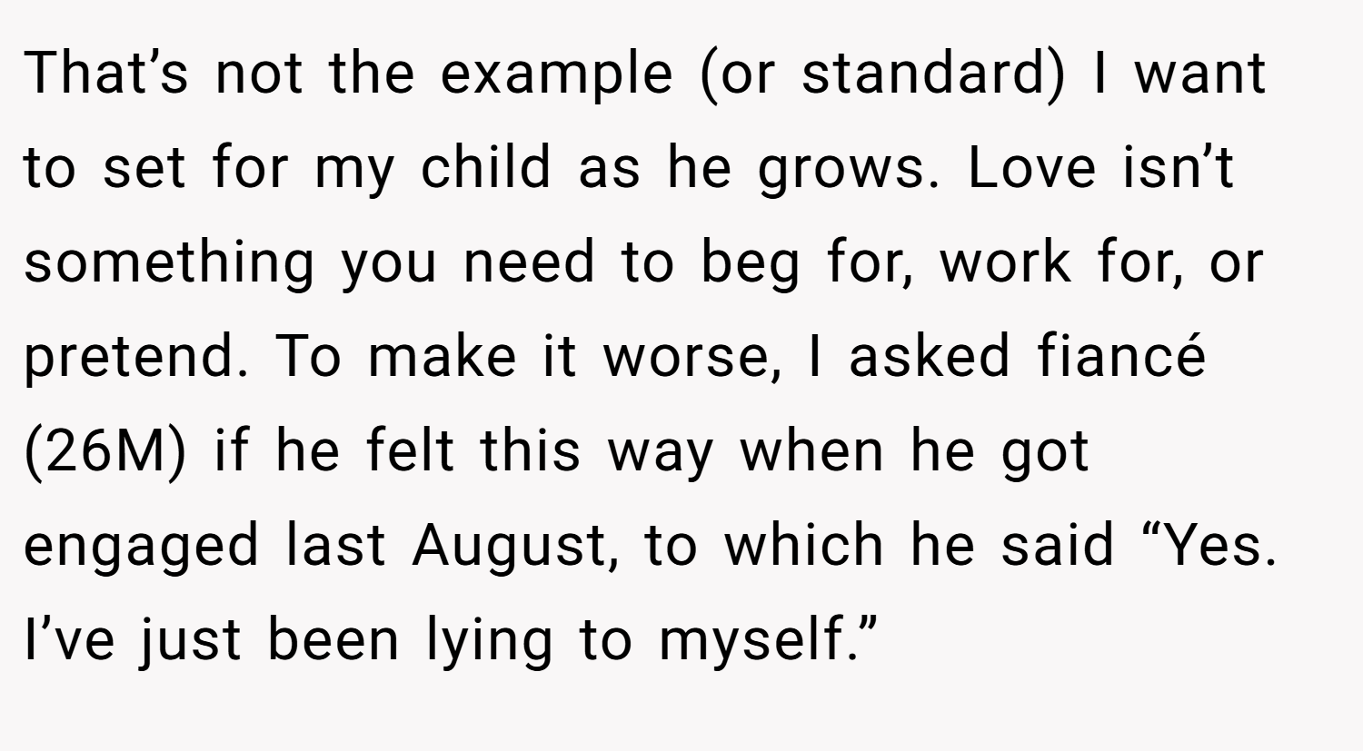 That’s not the example (or standard) I want to set for my child as he grows. Love isn’t something you need to beg for, work for, or pretend. To make it worse, I asked fiancé (26M) if he felt this way when he got engaged last August, to which he said “Yes. I’ve just been lying to myself.”