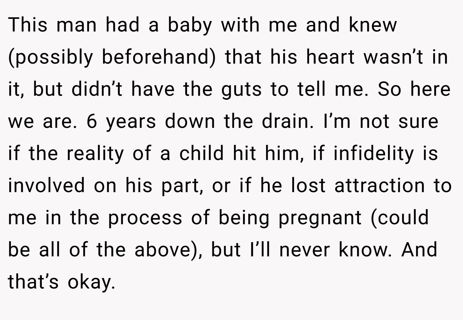 This man had a baby with me and knew (possibly beforehand) that his heart wasn’t in it, but didn’t have the guts to tell me. So here we are. 6 years down the drain. I’m not sure if the reality of a child hit him, if infidelity is involved on his part, or if he lost attraction to me in the process of being pregnant (could be all of the above), but I’ll never know. And that’s okay.