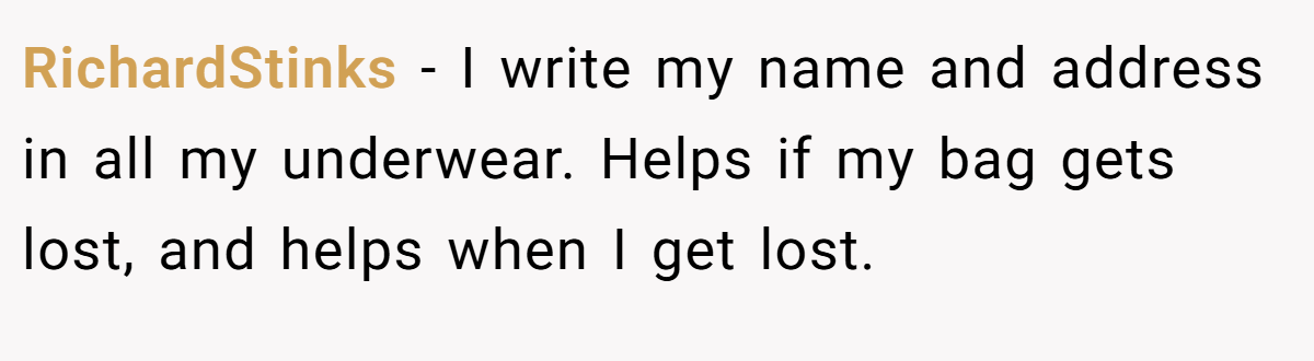 RichardStinks − I write my name and address in all my underwear. Helps if my bag gets lost, and helps when I get lost.