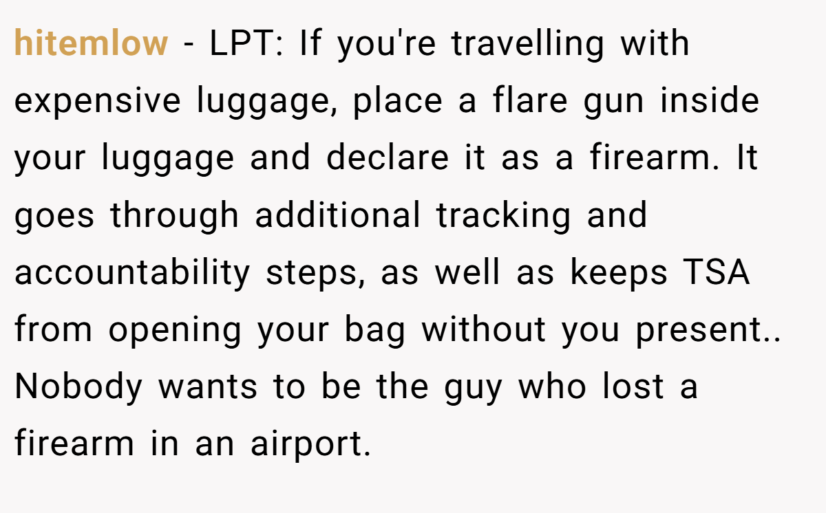 hitemlow − LPT: If you're travelling with expensive luggage, place a flare gun inside your luggage and declare it as a firearm. It goes through additional tracking and accountability steps, as well as keeps TSA from opening your bag without you present.. Nobody wants to be the guy who lost a firearm in an airport.