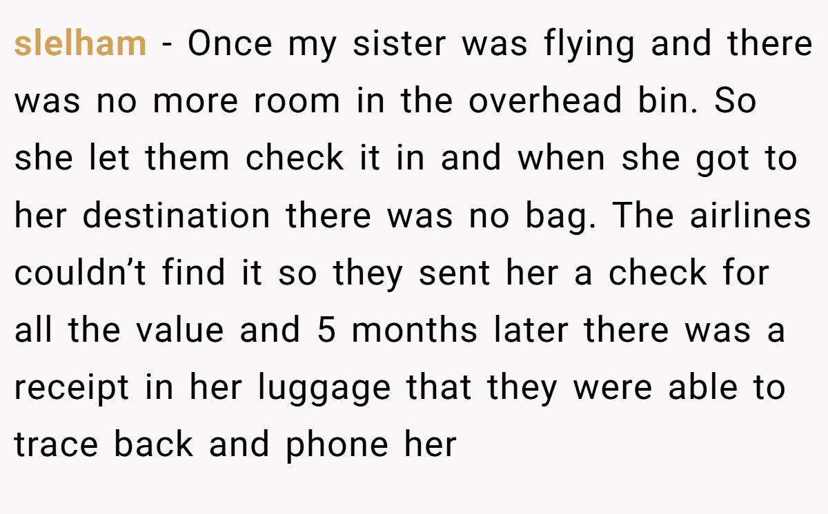 slelham − Once my sister was flying and there was no more room in the overhead bin. So she let them check it in and when she got to her destination there was no bag. The airlines couldn’t find it so they sent her a check for all the value and 5 months later there was a receipt in her luggage that they were able to trace back and phone her