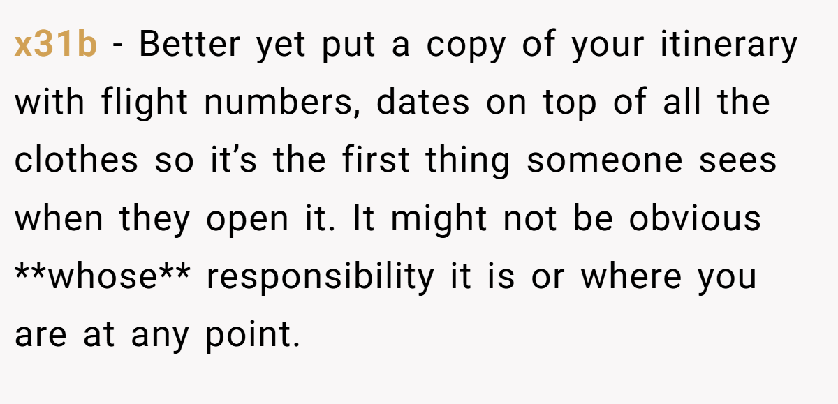 x31b − Better yet put a copy of your itinerary with flight numbers, dates on top of all the clothes so it’s the first thing someone sees when they open it. It might not be obvious **whose** responsibility it is or where you are at any point.