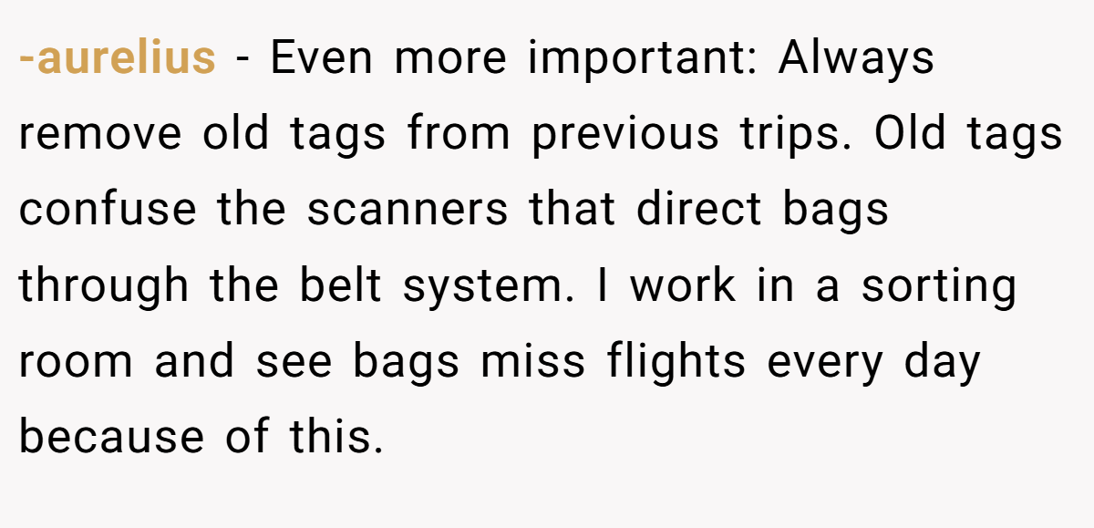 -aurelius − Even more important: Always remove old tags from previous trips. Old tags confuse the scanners that direct bags through the belt system. I work in a sorting room and see bags miss flights every day because of this.