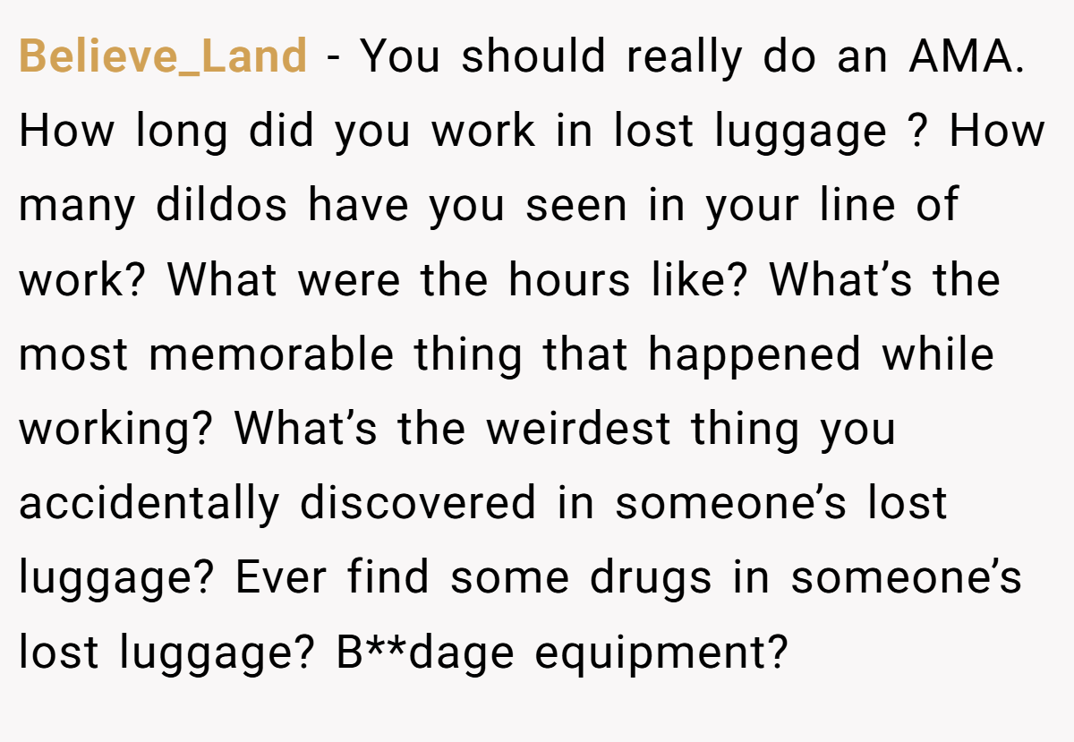 Believe_Land − You should really do an AMA. How long did you work in lost luggage ? How many dildos have you seen in your line of work? What were the hours like? What’s the most memorable thing that happened while working? What’s the weirdest thing you accidentally discovered in someone’s lost luggage? Ever find some drugs in someone’s lost luggage? B**dage equipment?