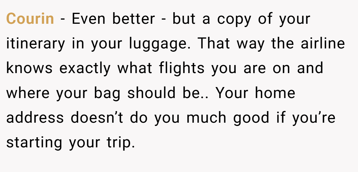 Courin − Even better - but a copy of your itinerary in your luggage. That way the airline knows exactly what flights you are on and where your bag should be.. Your home address doesn’t do you much good if you’re starting your trip.