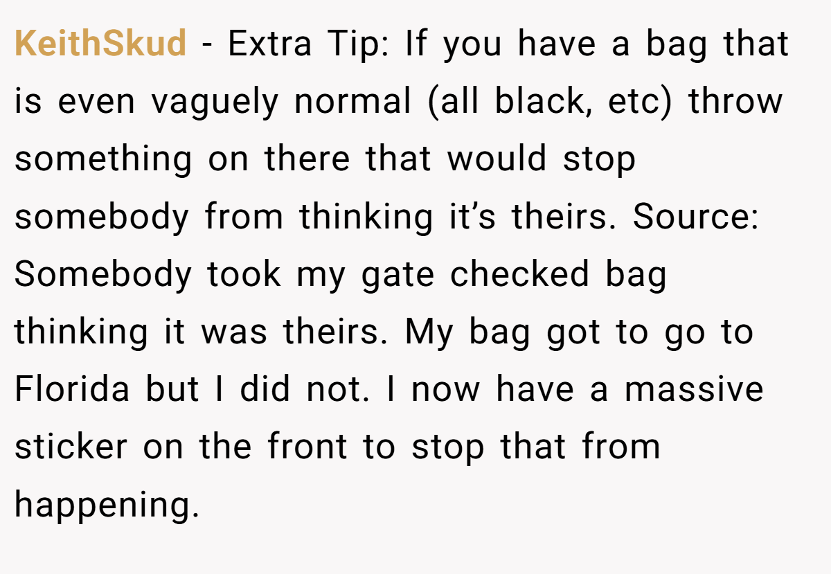 KeithSkud − Extra Tip: If you have a bag that is even vaguely normal (all black, etc) throw something on there that would stop somebody from thinking it’s theirs. Source: Somebody took my gate checked bag thinking it was theirs. My bag got to go to Florida but I did not. I now have a massive sticker on the front to stop that from happening.