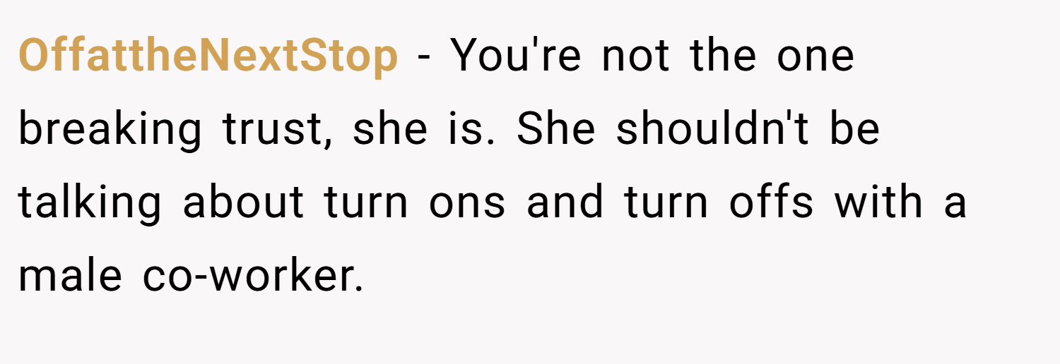 OffattheNextStop − You're not the one breaking trust, she is. She shouldn't be talking about turn ons and turn offs with a male co-worker.