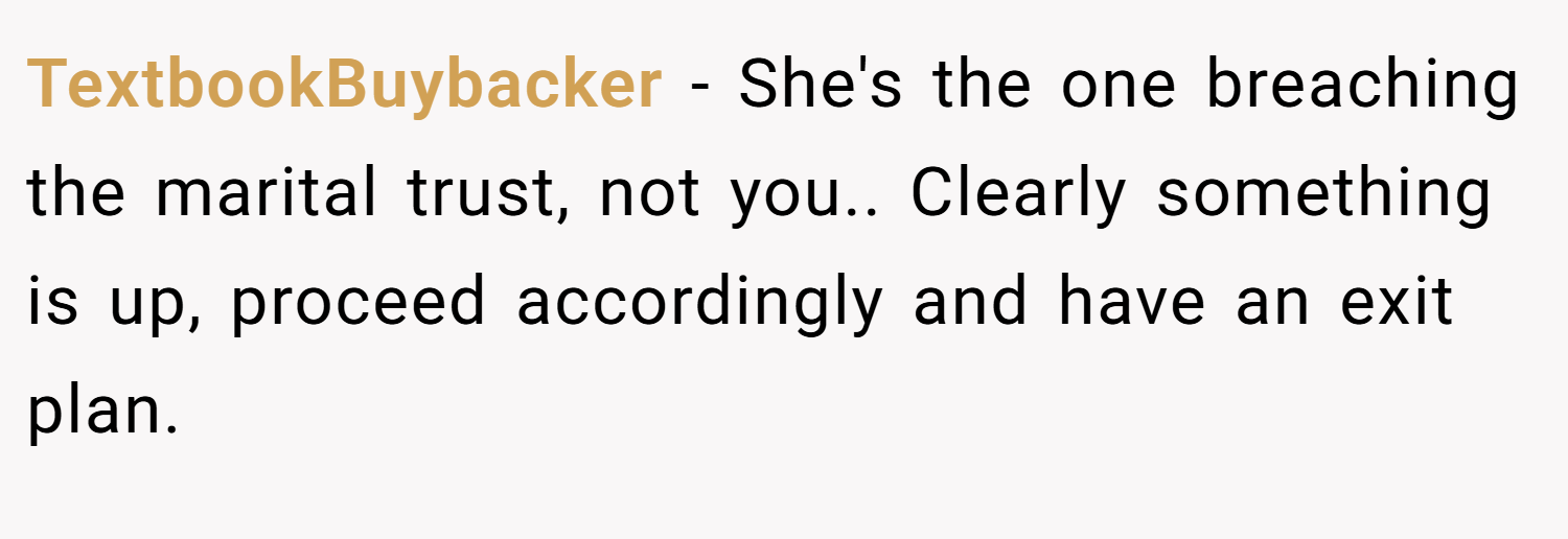 TextbookBuybacker − She's the one breaching the marital trust, not you.. Clearly something is up, proceed accordingly and have an exit plan.