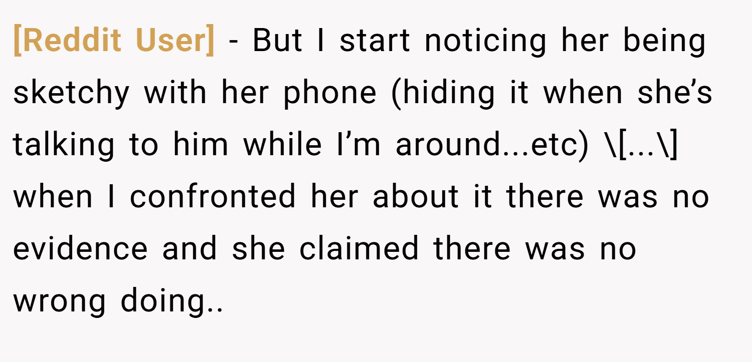 [Reddit User] − But I start noticing her being sketchy with her phone (hiding it when she’s talking to him while I’m around...etc) \[...\] when I confronted her about it there was no evidence and she claimed there was no wrong doing..