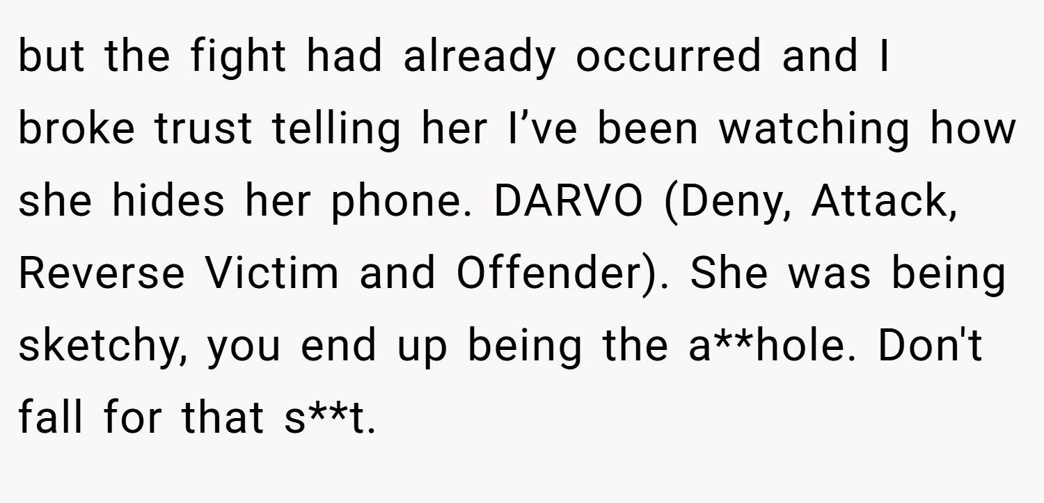 but the fight had already occurred and I broke trust telling her I’ve been watching how she hides her phone. DARVO (Deny, Attack, Reverse Victim and Offender). She was being sketchy, you end up being the a**hole. Don't fall for that s**t.