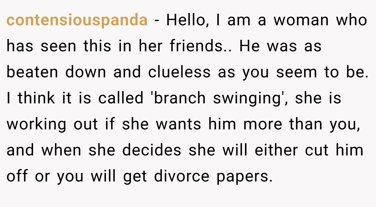 contensiouspanda − Hello, I am a woman who has seen this in her friends.. He was as beaten down and clueless as you seem to be. I think it is called 'branch swinging', she is working out if she wants him more than you, and when she decides she will either cut him off or you will get divorce papers.