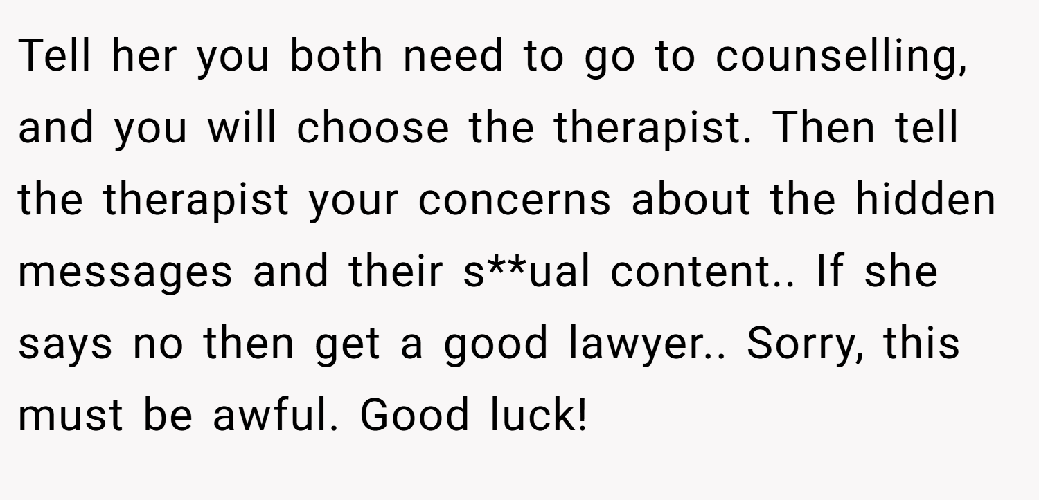 Tell her you both need to go to counselling, and you will choose the therapist. Then tell the therapist your concerns about the hidden messages and their s**ual content.. If she says no then get a good lawyer.. Sorry, this must be awful. Good luck!