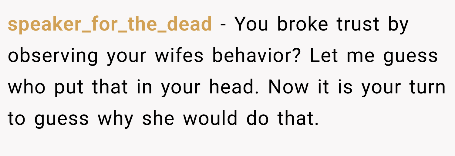 speaker_for_the_dead − You broke trust by observing your wifes behavior? Let me guess who put that in your head. Now it is your turn to guess why she would do that.