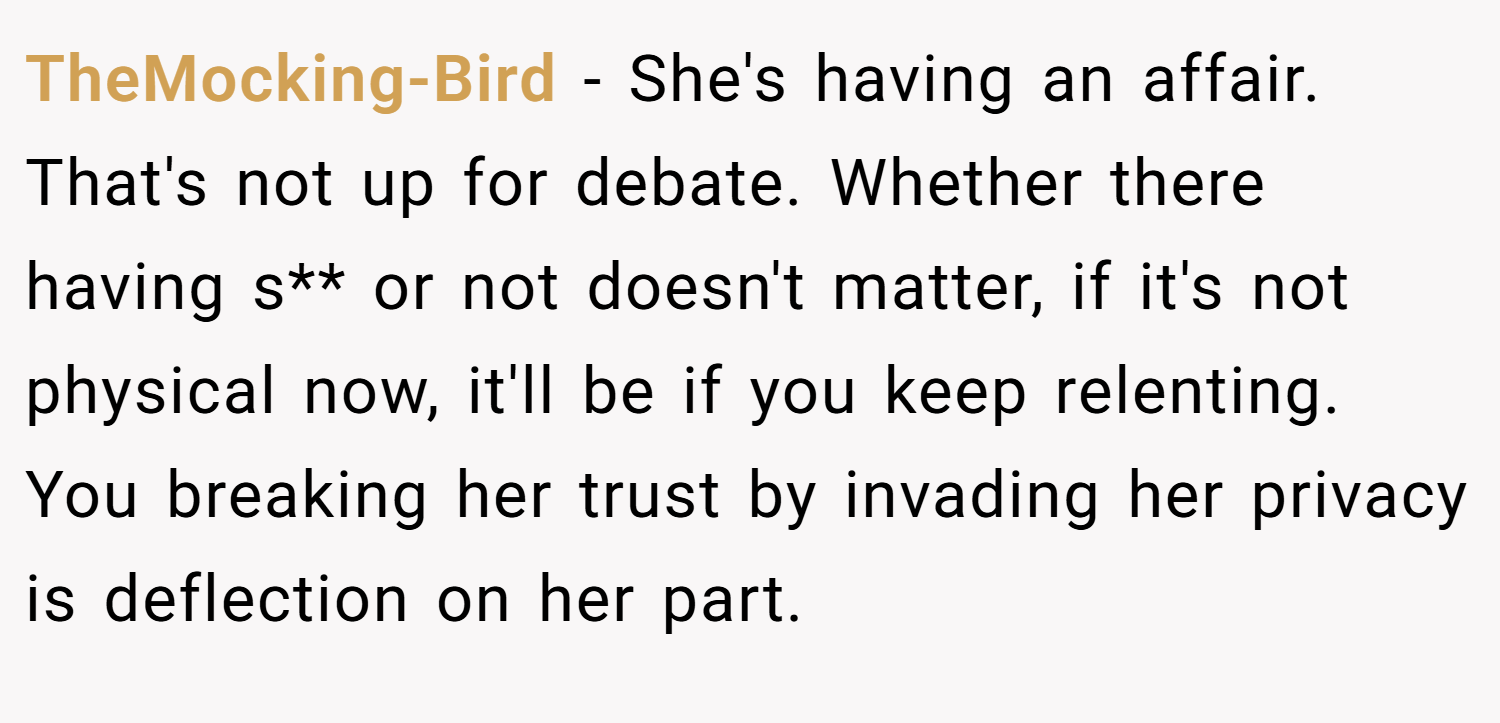 TheMocking-Bird − She's having an affair. That's not up for debate. Whether there having s** or not doesn't matter, if it's not physical now, it'll be if you keep relenting. You breaking her trust by invading her privacy is deflection on her part.