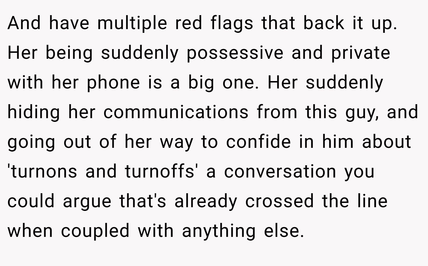 And have multiple red flags that back it up. Her being suddenly possessive and private with her phone is a big one. Her suddenly hiding her communications from this guy, and going out of her way to confide in him about 'turnons and turnoffs' a conversation you could argue that's already crossed the line when coupled with anything else.