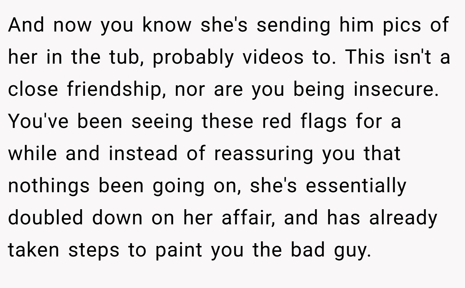 And now you know she's sending him pics of her in the tub, probably videos to. This isn't a close friendship, nor are you being insecure. You've been seeing these red flags for a while and instead of reassuring you that nothings been going on, she's essentially doubled down on her affair, and has already taken steps to paint you the bad guy.