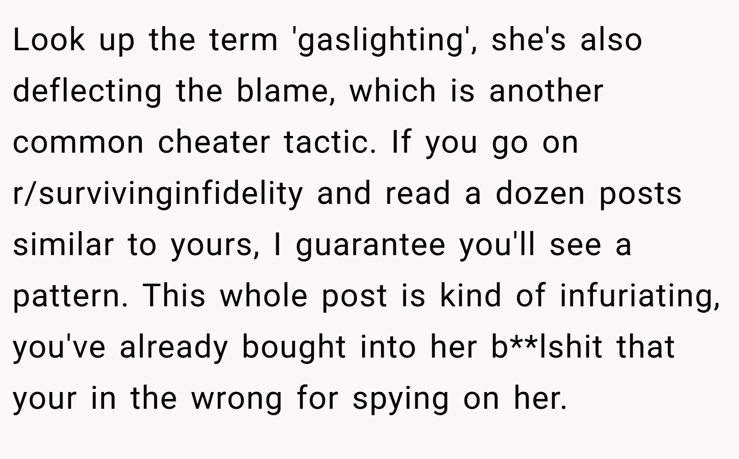 Look up the term 'gaslighting', she's also deflecting the blame, which is another common cheater tactic. If you go on r/survivinginfidelity and read a dozen posts similar to yours, I guarantee you'll see a pattern. This whole post is kind of infuriating, you've already bought into her b**lshit that your in the wrong for spying on her.