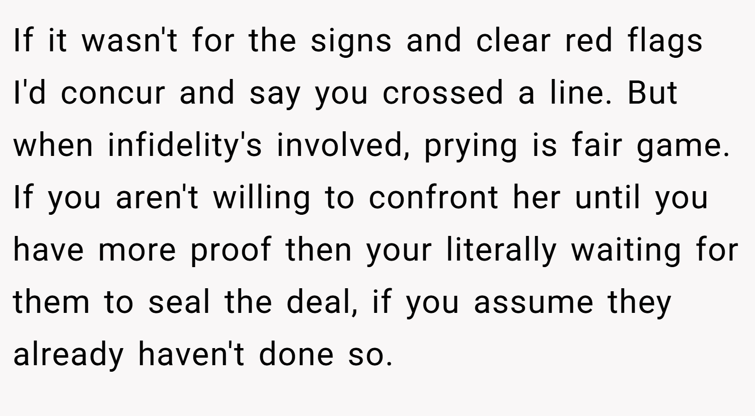 If it wasn't for the signs and clear red flags I'd concur and say you crossed a line. But when infidelity's involved, prying is fair game. If you aren't willing to confront her until you have more proof then your literally waiting for them to seal the deal, if you assume they already haven't done so.