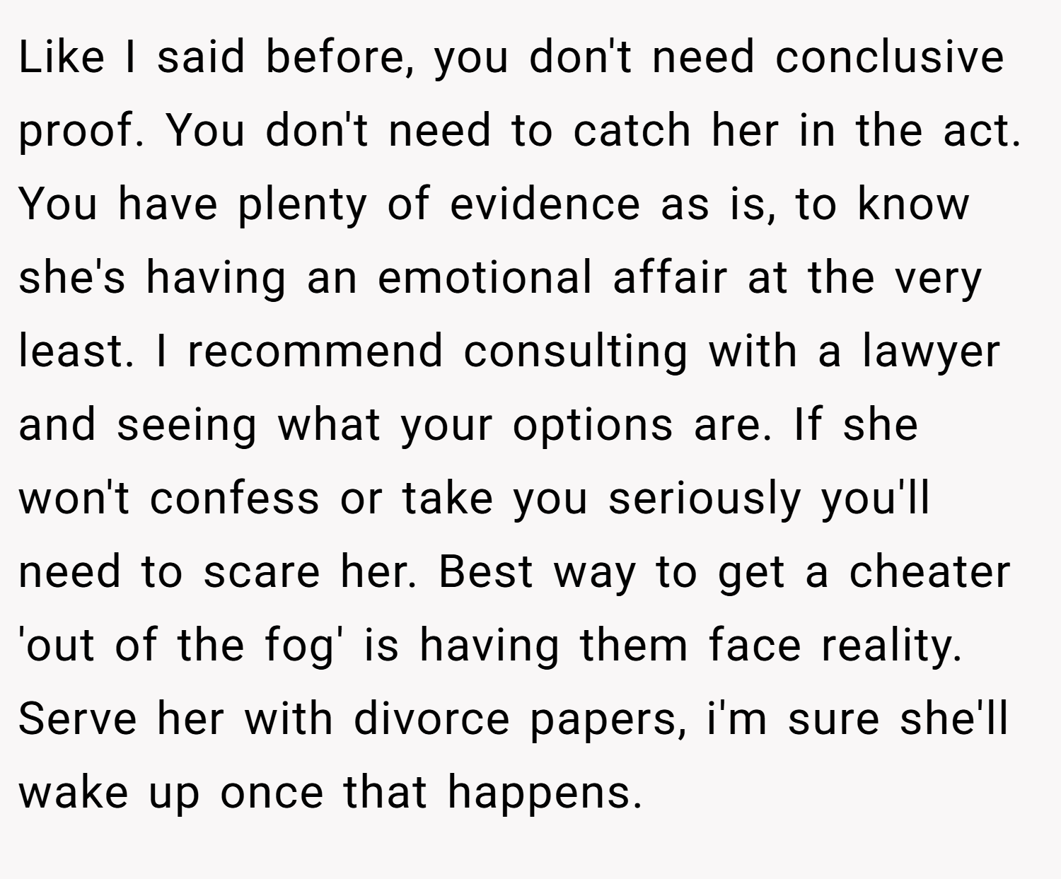 Like I said before, you don't need conclusive proof. You don't need to catch her in the act. You have plenty of evidence as is, to know she's having an emotional affair at the very least. I recommend consulting with a lawyer and seeing what your options are. If she won't confess or take you seriously you'll need to scare her. Best way to get a cheater 'out of the fog' is having them face reality. Serve her with divorce papers, i'm sure she'll wake up once that happens.