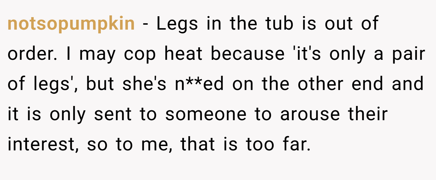 notsopumpkin − Legs in the tub is out of order. I may cop heat because 'it's only a pair of legs', but she's n**ed on the other end and it is only sent to someone to arouse their interest, so to me, that is too far.
