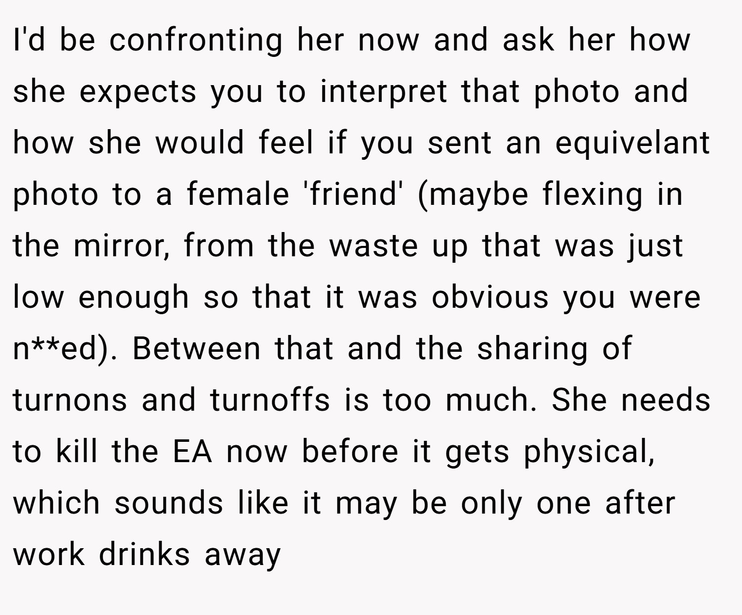 I'd be confronting her now and ask her how she expects you to interpret that photo and how she would feel if you sent an equivelant photo to a female 'friend' (maybe flexing in the mirror, from the waste up that was just low enough so that it was obvious you were n**ed). Between that and the sharing of turnons and turnoffs is too much. She needs to kill the EA now before it gets physical, which sounds like it may be only one after work drinks away
