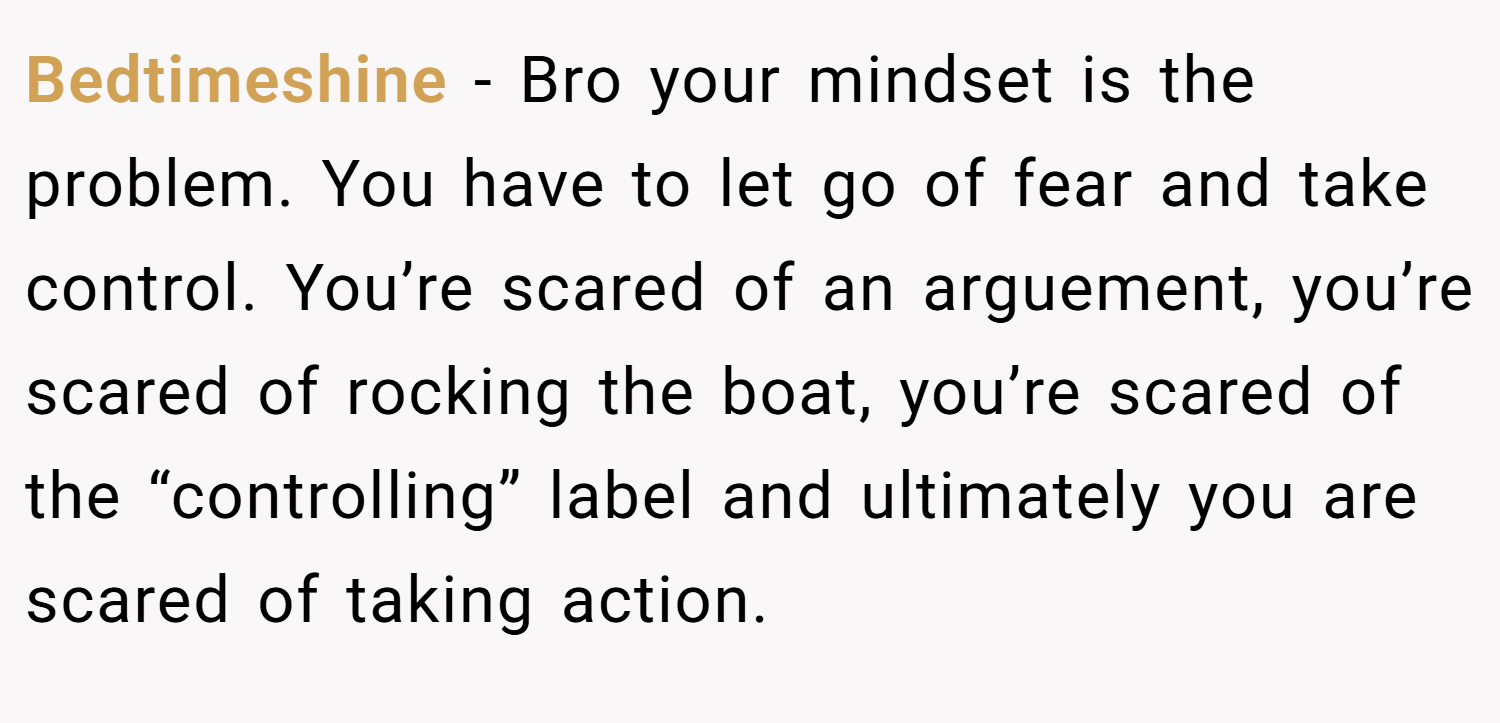 Bedtimeshine − Bro your mindset is the problem. You have to let go of fear and take control. You’re scared of an arguement, you’re scared of rocking the boat, you’re scared of the “controlling” label and ultimately you are scared of taking action.