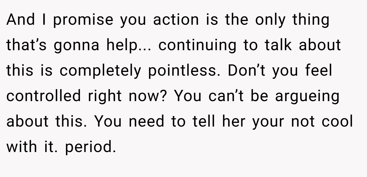 And I promise you action is the only thing that’s gonna help... continuing to talk about this is completely pointless. Don’t you feel controlled right now? You can’t be argueing about this. You need to tell her your not cool with it. period.