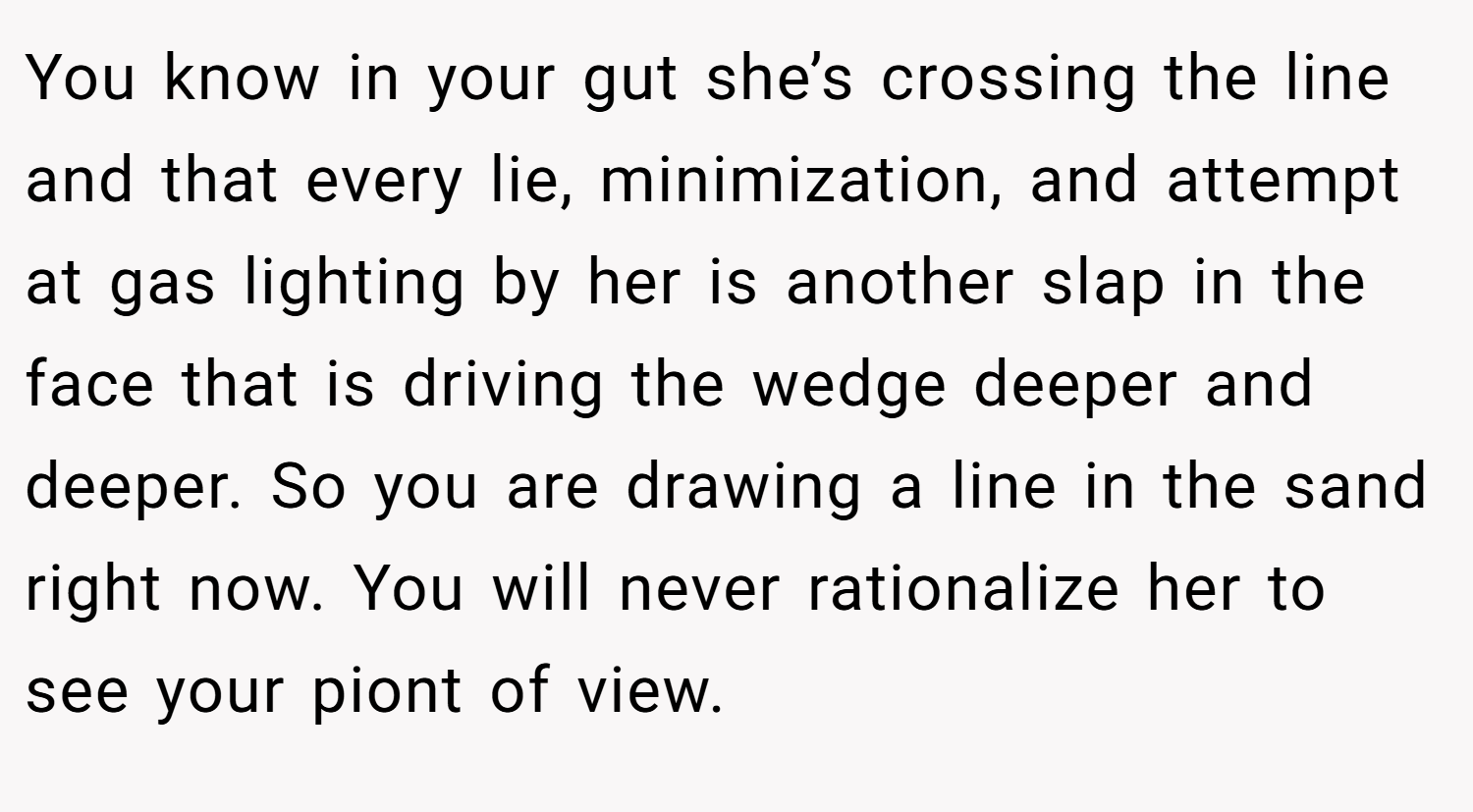 You know in your gut she’s crossing the line and that every lie, minimization, and attempt at gas lighting by her is another slap in the face that is driving the wedge deeper and deeper. So you are drawing a line in the sand right now. You will never rationalize her to see your piont of view.