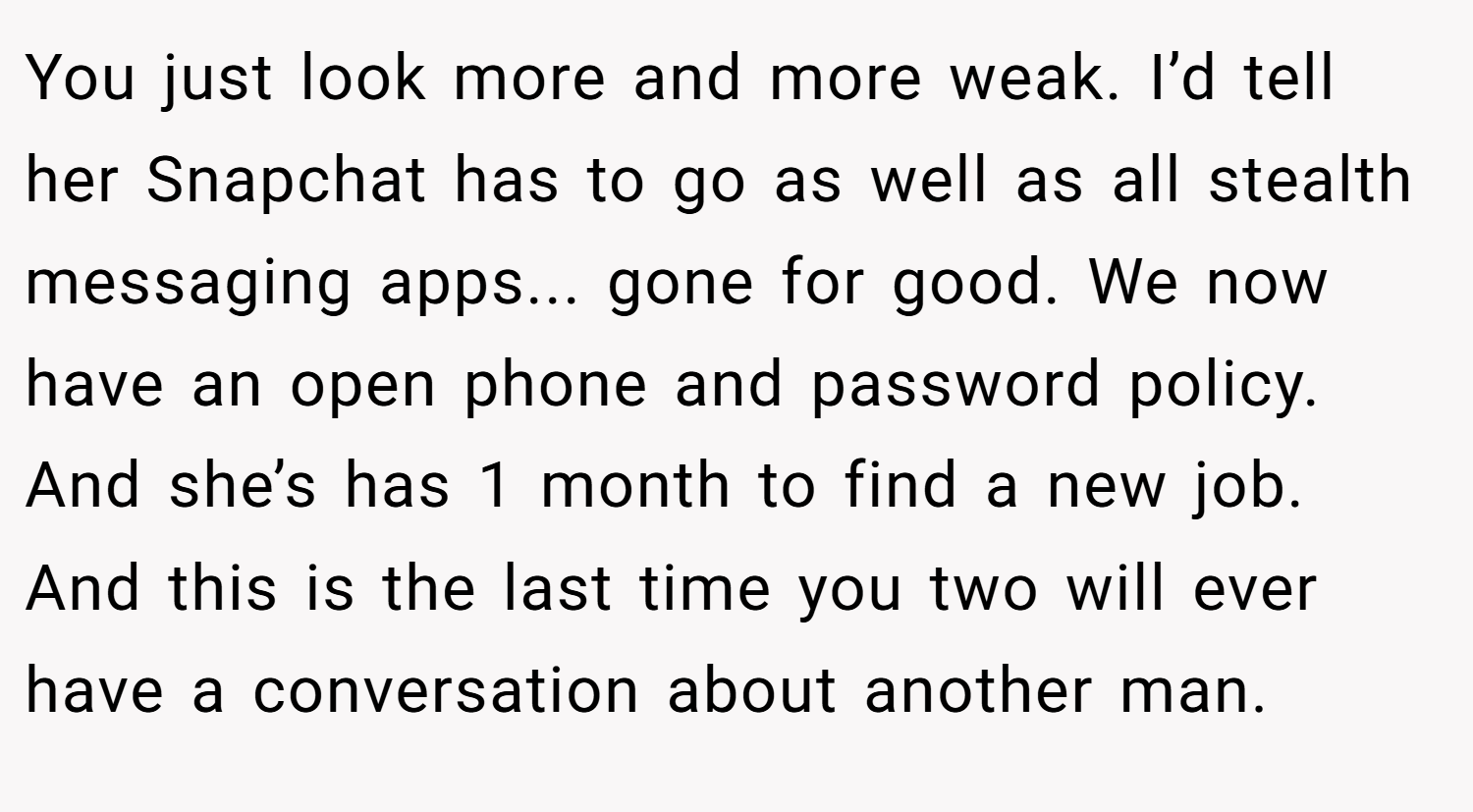 You just look more and more weak. I’d tell her Snapchat has to go as well as all stealth messaging apps... gone for good. We now have an open phone and password policy. And she’s has 1 month to find a new job. And this is the last time you two will ever have a conversation about another man.