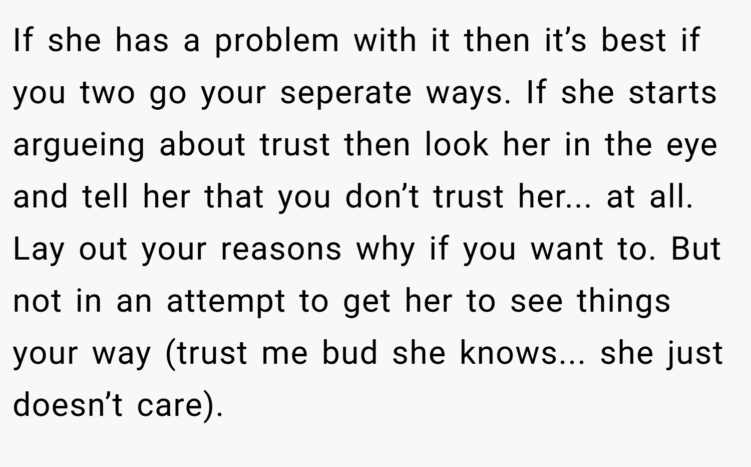 If she has a problem with it then it’s best if you two go your seperate ways. If she starts argueing about trust then look her in the eye and tell her that you don’t trust her... at all. Lay out your reasons why if you want to. But not in an attempt to get her to see things your way (trust me bud she knows... she just doesn’t care).