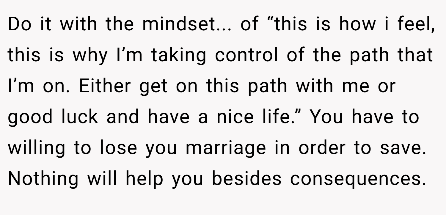 Do it with the mindset... of “this is how i feel, this is why I’m taking control of the path that I’m on. Either get on this path with me or good luck and have a nice life.” You have to willing to lose you marriage in order to save. Nothing will help you besides consequences.