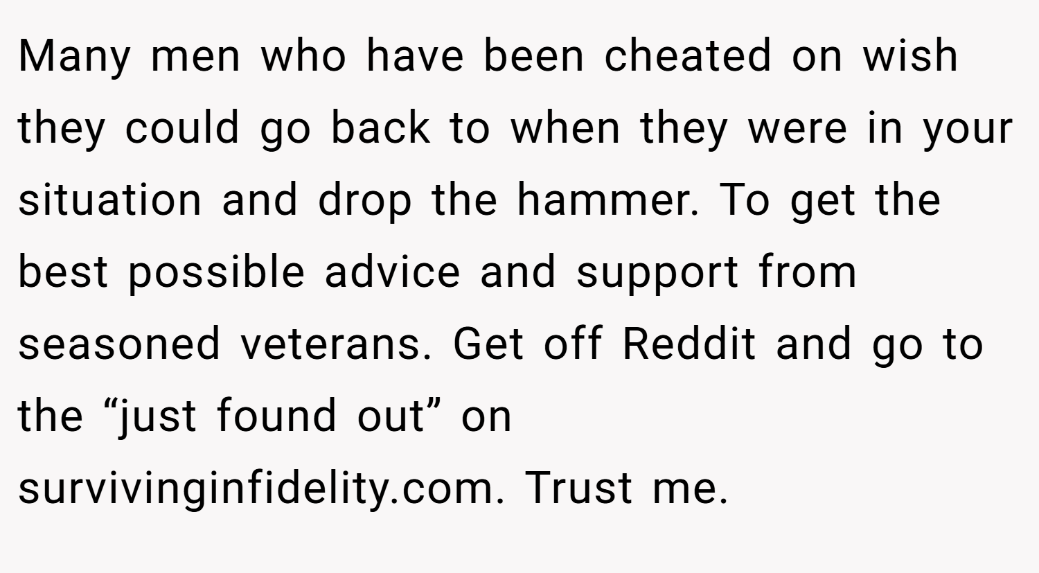 Many men who have been cheated on wish they could go back to when they were in your situation and drop the hammer. To get the best possible advice and support from seasoned veterans. Get off Reddit and go to the “just found out” on survivinginfidelity.com. Trust me.