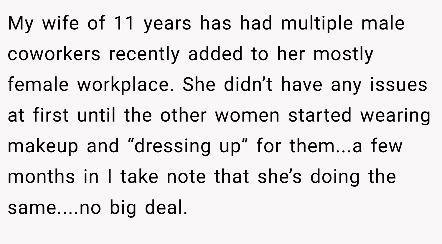 My wife of 11 years has had multiple male coworkers recently added to her mostly female workplace. She didn’t have any issues at first until the other women started wearing makeup and “dressing up” for them...a few months in I take note that she’s doing the same....no big deal.