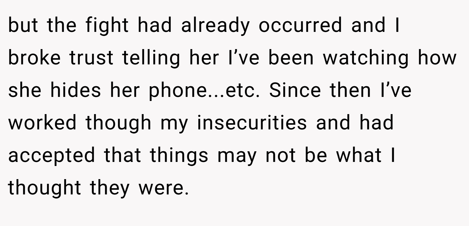 but the fight had already occurred and I broke trust telling her I’ve been watching how she hides her phone...etc. Since then I’ve worked though my insecurities and had accepted that things may not be what I thought they were.